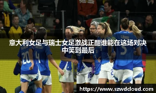 意大利女足与瑞士女足激战正酣谁能在这场对决中笑到最后
